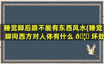睡觉脚后跟不能有东西风水(睡觉脚向西方对人体有什么 🦆 坏处)
